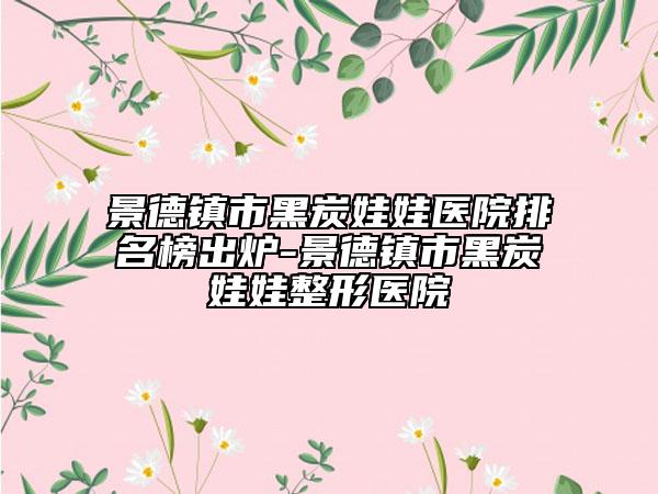 景德镇市黑炭娃娃医院排名榜出炉-景德镇市黑炭娃娃整形医院