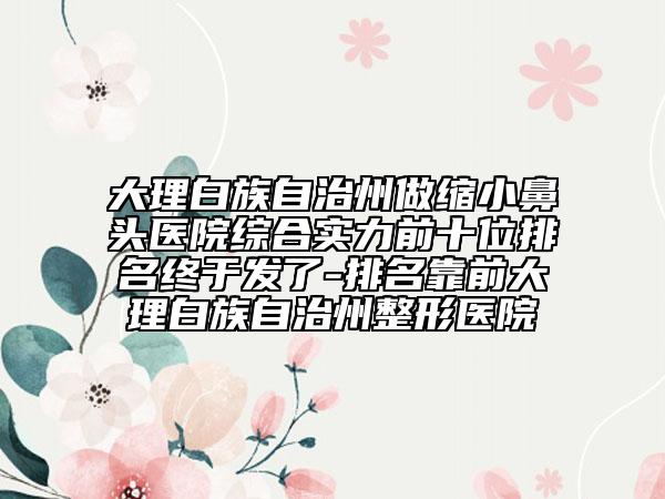 大理白族自治州做缩小鼻头医院综合实力前十位排名终于发了-排名靠前大理白族自治州整形医院