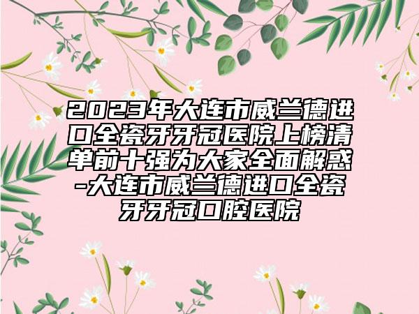 2023年大连市威兰德进口全瓷牙牙冠医院上榜清单前十强为大家全面解惑-大连市威兰德进口全瓷牙牙冠口腔医院