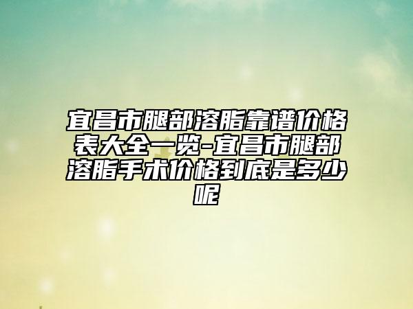 宜昌市腿部溶脂靠谱价格表大全一览-宜昌市腿部溶脂手术价格到底是多少呢