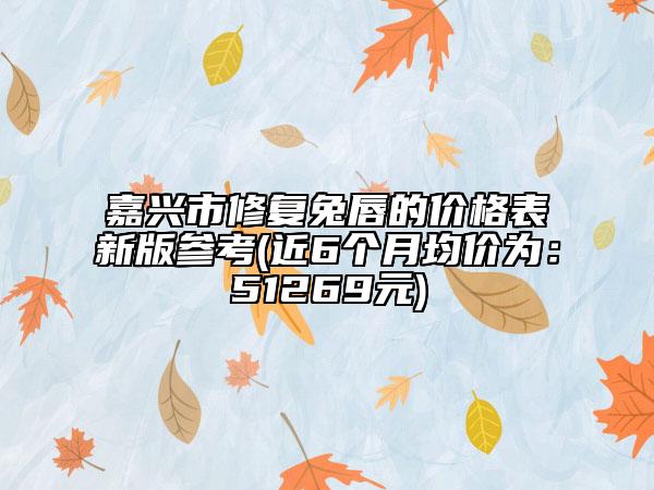 嘉兴市修复兔唇的价格表新版参考(近6个月均价为：51269元)