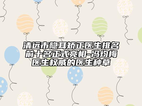 清远市隐耳矫正医生排名前十名正式亮相-冯均梅医生权威的医生种草