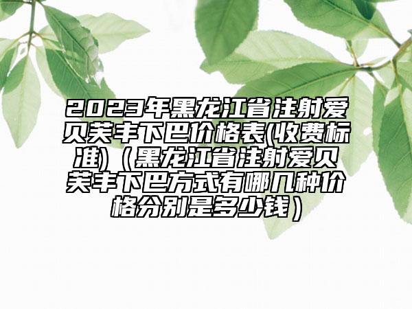 2023年黑龙江省注射爱贝芙丰下巴价格表(收费标准)（黑龙江省注射爱贝芙丰下巴方式有哪几种价格分别是多少钱）