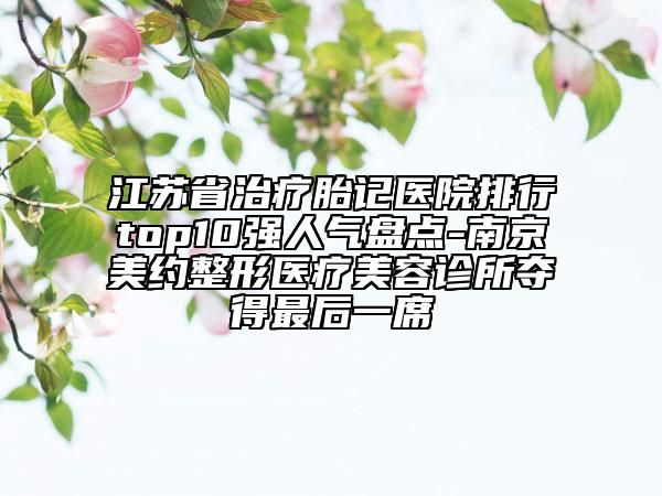 江苏省治疗胎记医院排行top10强人气盘点-南京美约整形医疗美容诊所夺得最后一席