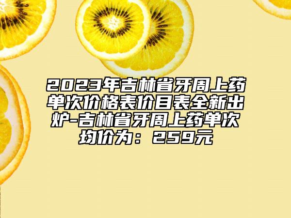 2023年吉林省牙周上药单次价格表价目表全新出炉-吉林省牙周上药单次均价为：259元