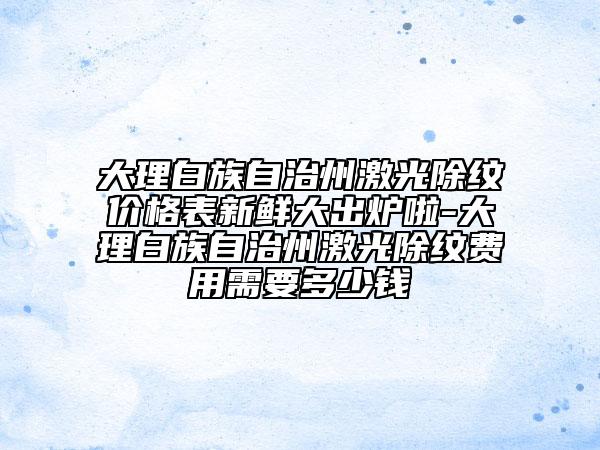 大理白族自治州激光除纹价格表新鲜大出炉啦-大理白族自治州激光除纹费用需要多少钱