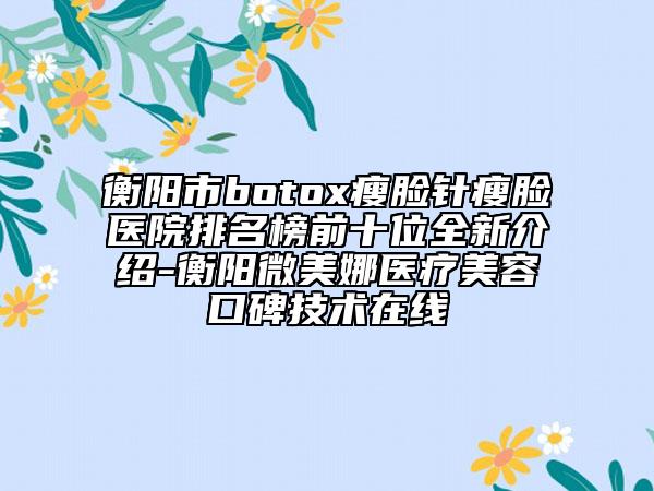 衡阳市botox瘦脸针瘦脸医院排名榜前十位全新介绍-衡阳微美娜医疗美容口碑技术在线