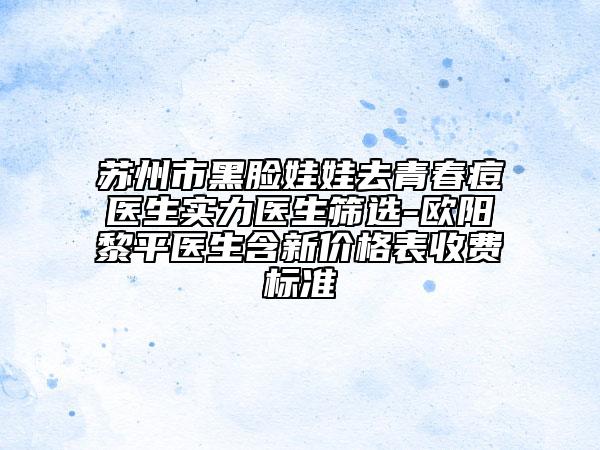 苏州市黑脸娃娃去青春痘医生实力医生筛选-欧阳黎平医生含新价格表收费标准