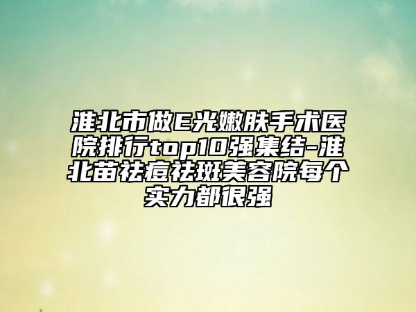 淮北市做E光嫩肤手术医院排行top10强集结-淮北苗祛痘祛斑美容院每个实力都很强