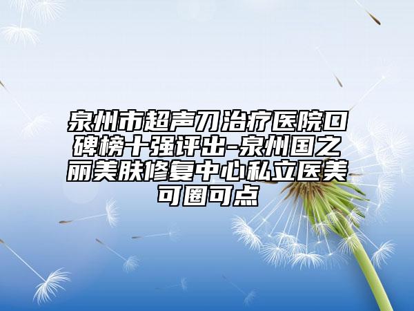 泉州市超声刀治疗医院口碑榜十强评出-泉州国之丽美肤修复中心私立医美可圈可点