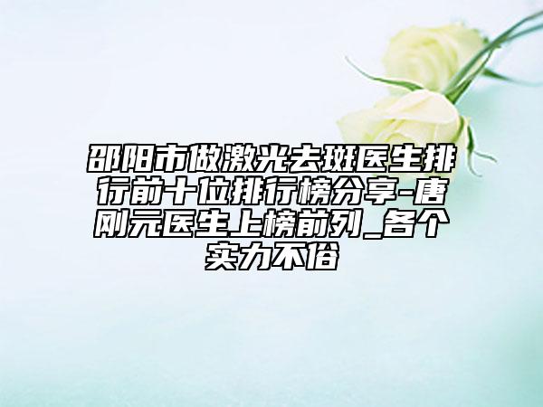 邵阳市做激光去斑医生排行前十位排行榜分享-唐刚元医生上榜前列_各个实力不俗