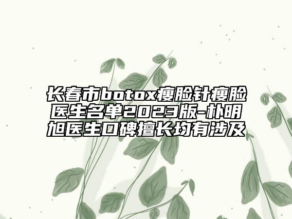 长春市botox瘦脸针瘦脸医生名单2023版-朴明旭医生口碑擅长均有涉及