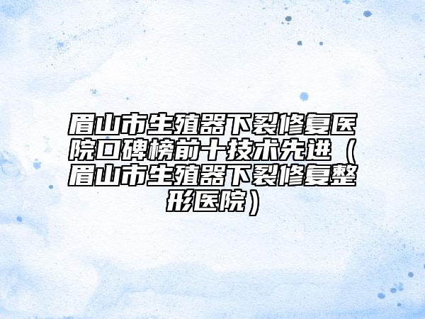 眉山市生殖器下裂修复医院口碑榜前十技术先进（眉山市生殖器下裂修复整形医院）