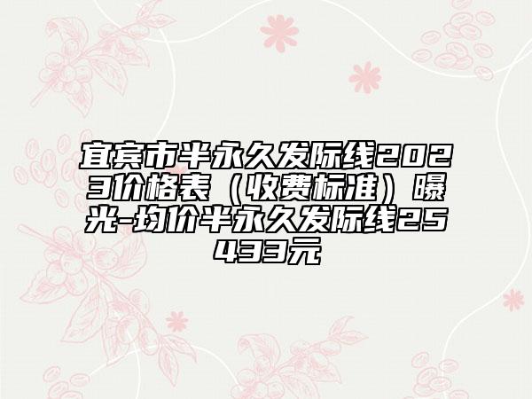 宜宾市半永久发际线2023价格表（收费标准）曝光-均价半永久发际线25433元