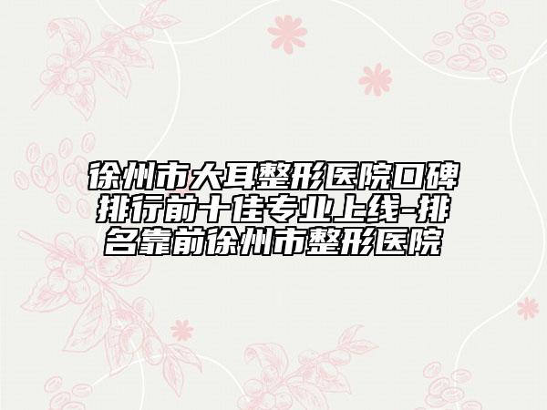 徐州市大耳整形医院口碑排行前十佳专业上线-排名靠前徐州市整形医院