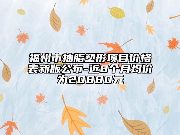 福州市抽脂塑形项目价格表新版公布-近8个月均价为20880元