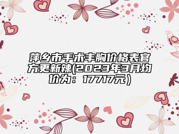 萍乡市手术丰胸价格表官方更新辣(2023年3月均价为：17717元）