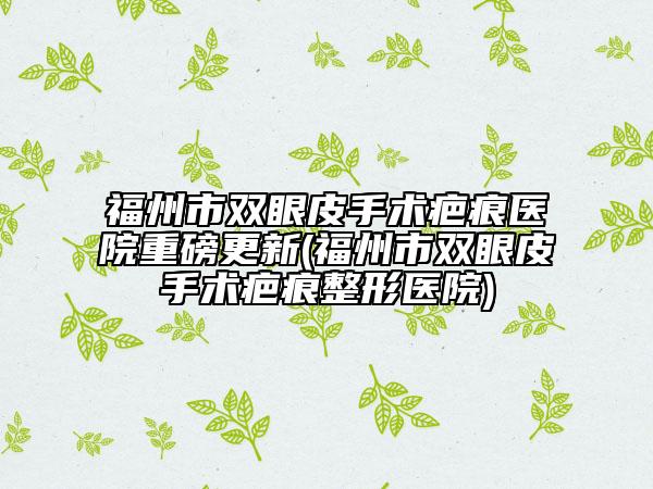 福州市双眼皮手术疤痕医院重磅更新(福州市双眼皮手术疤痕整形医院)