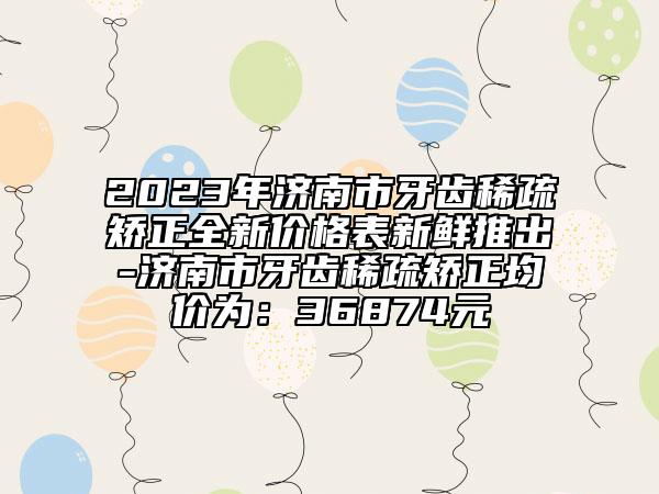 2023年济南市牙齿稀疏矫正全新价格表新鲜推出-济南市牙齿稀疏矫正均价为：36874元