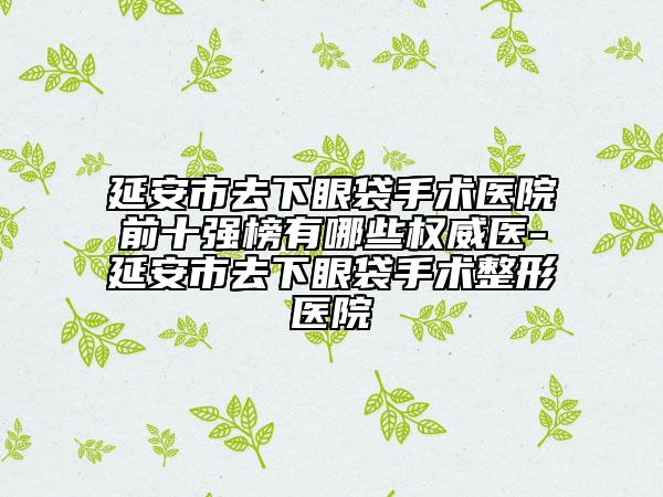 延安市去下眼袋手术医院前十强榜有哪些权威医-延安市去下眼袋手术整形医院