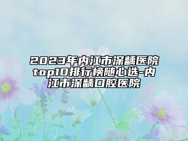 2023年内江市深龋医院top10排行榜随心选-内江市深龋口腔医院