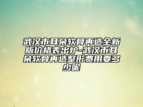 武汉市耳朵软骨再造全新版价格表出炉-武汉市耳朵软骨再造整形费用要多少呢