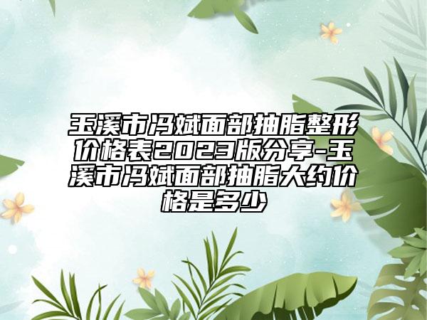 玉溪市冯斌面部抽脂整形价格表2023版分享-玉溪市冯斌面部抽脂大约价格是多少