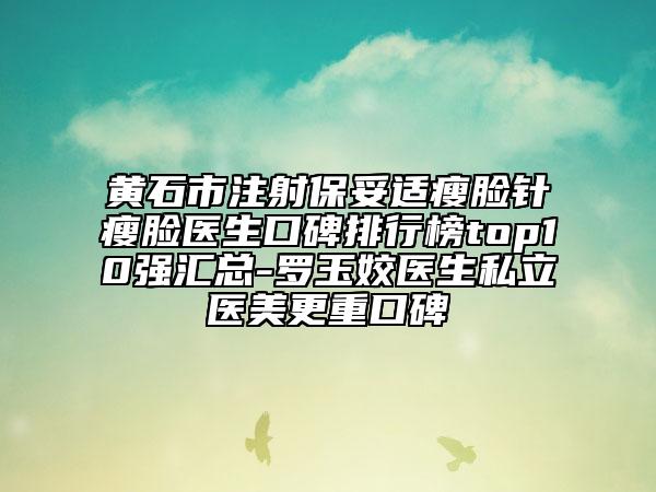 黄石市注射保妥适瘦脸针瘦脸医生口碑排行榜top10强汇总-罗玉姣医生私立医美更重口碑