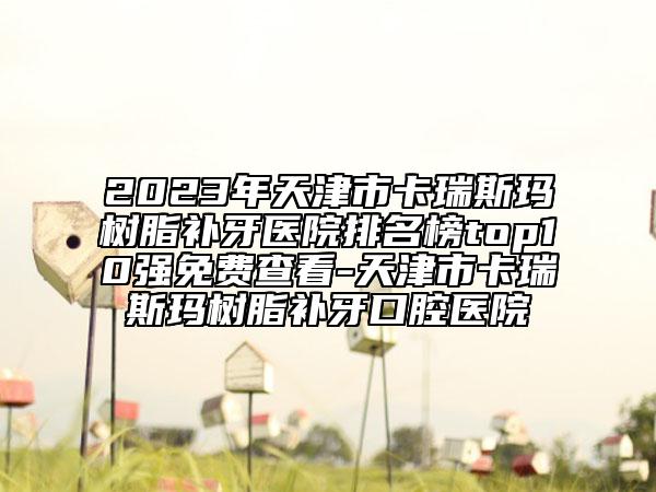 2023年天津市卡瑞斯玛树脂补牙医院排名榜top10强免费查看-天津市卡瑞斯玛树脂补牙口腔医院