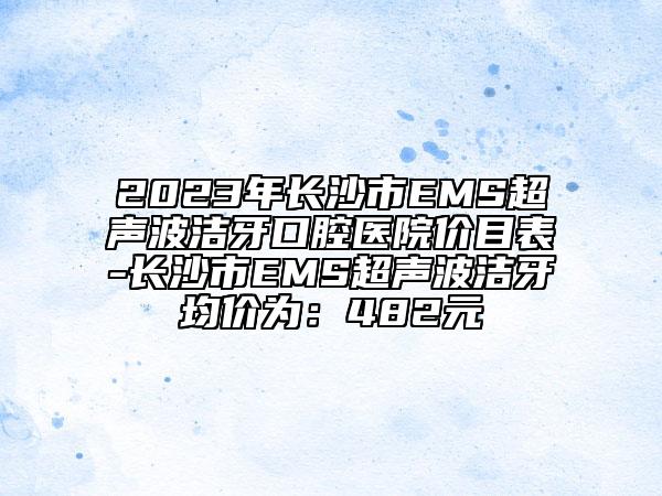 2023年长沙市EMS超声波洁牙口腔医院价目表-长沙市EMS超声波洁牙均价为：482元