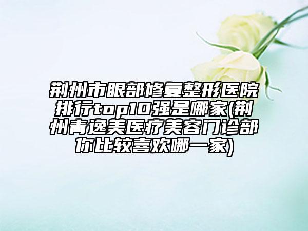 荆州市眼部修复整形医院排行top10强是哪家(荆州青逸美医疗美容门诊部你比较喜欢哪一家)