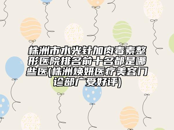 株洲市水光针加肉毒素整形医院排名前十名都是哪些医(株洲焕妍医疗美容门诊部广受好评)