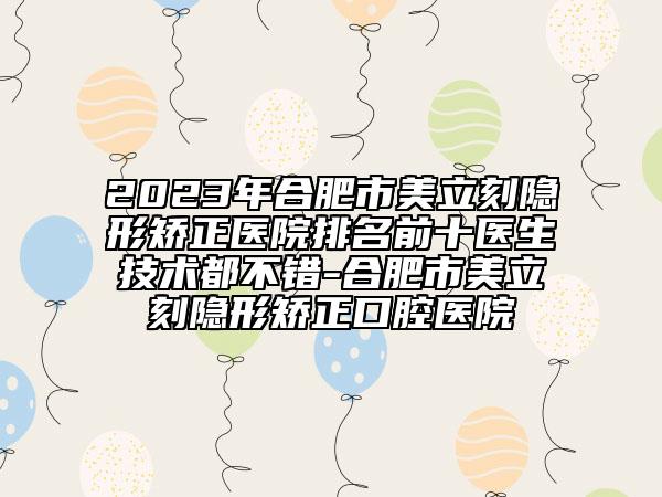 2023年合肥市美立刻隐形矫正医院排名前十医生技术都不错-合肥市美立刻隐形矫正口腔医院