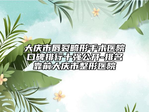 大庆市唇裂畸形手术医院口碑排行十强公开-排名靠前大庆市整形医院