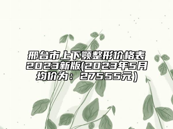 邢台市上下颚整形价格表2023新版(2023年5月均价为：27555元）