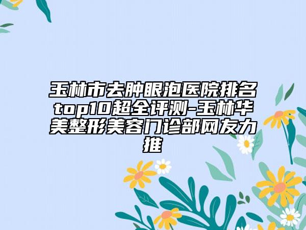 玉林市去肿眼泡医院排名top10超全评测-玉林华美整形美容门诊部网友力推