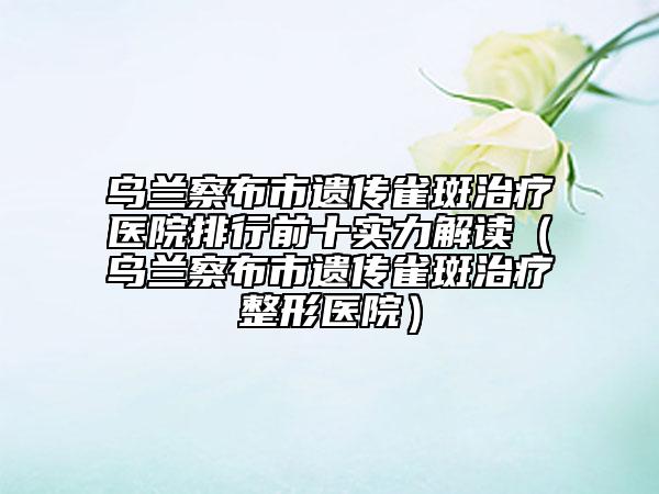 乌兰察布市遗传雀斑治疗医院排行前十实力解读（乌兰察布市遗传雀斑治疗整形医院）