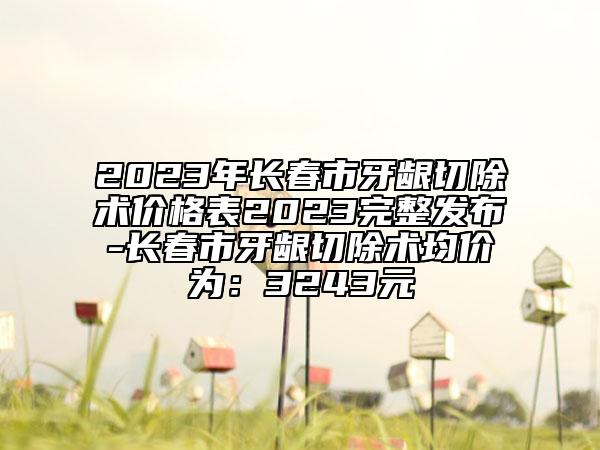 2023年长春市牙龈切除术价格表2023完整发布-长春市牙龈切除术均价为：3243元