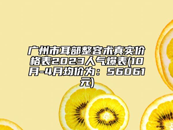 广州市耳部整容术真实价格表2023人气爆表(10月-4月均价为：56061元)