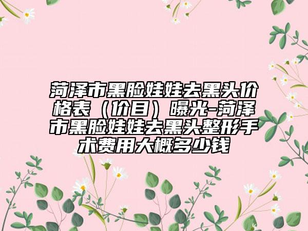 菏泽市黑脸娃娃去黑头价格表（价目）曝光-菏泽市黑脸娃娃去黑头整形手术费用大概多少钱