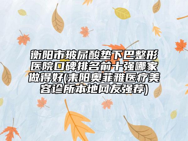 衡阳市玻尿酸垫下巴整形医院口碑排名前十强哪家做得好(耒阳奥菲雅医疗美容诊所本地网友强荐)