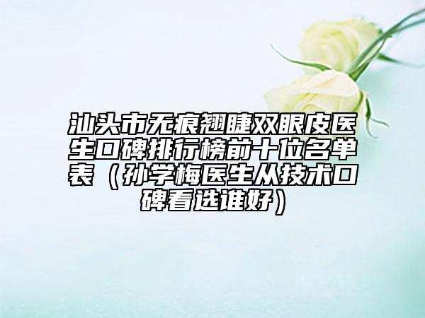 汕头市无痕翘睫双眼皮医生口碑排行榜前十位名单表（孙学梅医生从技术口碑看选谁好）