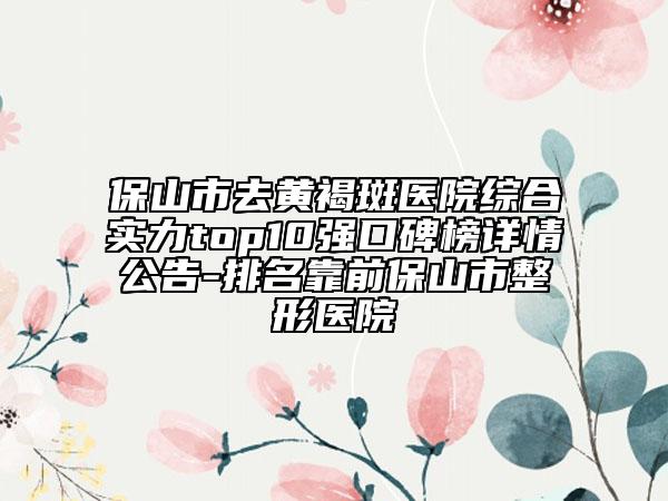 保山市去黄褐斑医院综合实力top10强口碑榜详情公告-排名靠前保山市整形医院