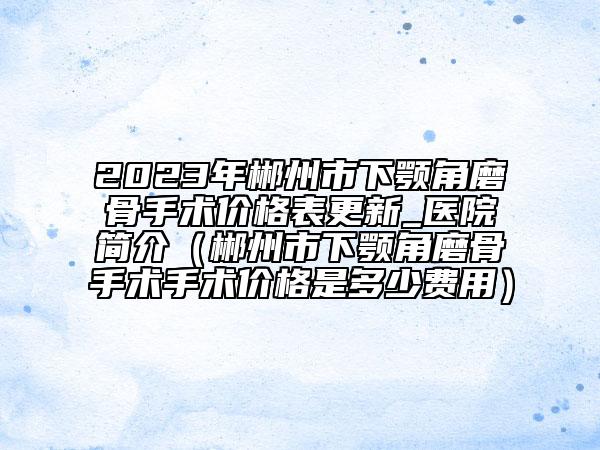 2023年郴州市下颚角磨骨手术价格表更新_医院简介（郴州市下颚角磨骨手术手术价格是多少费用）