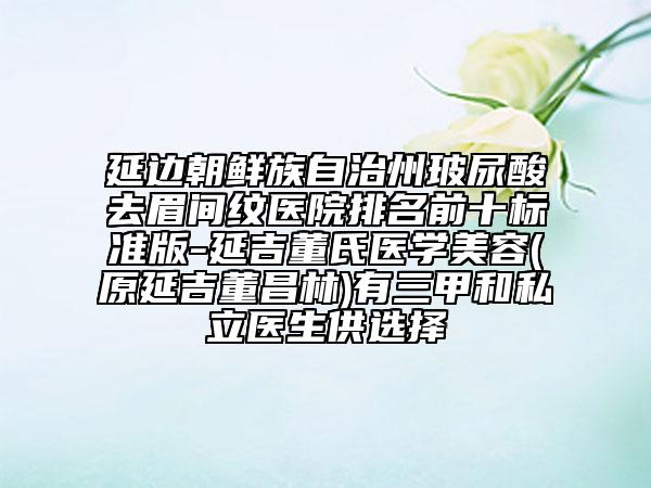 延边朝鲜族自治州玻尿酸去眉间纹医院排名前十标准版-延吉董氏医学美容(原延吉董昌林)有三甲和私立医生供选择