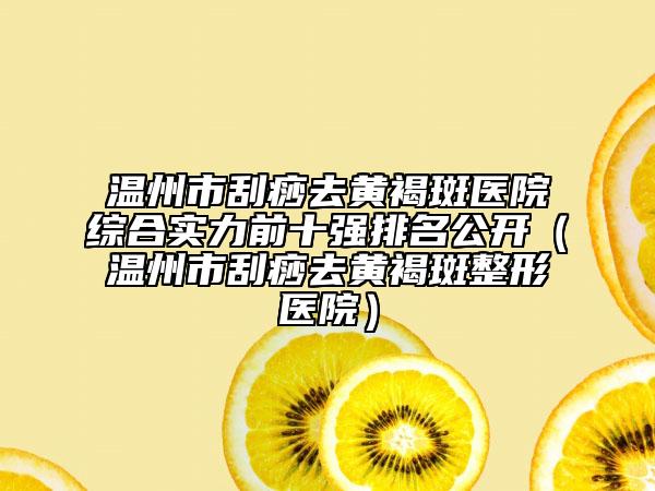 温州市刮痧去黄褐斑医院综合实力前十强排名公开（温州市刮痧去黄褐斑整形医院）