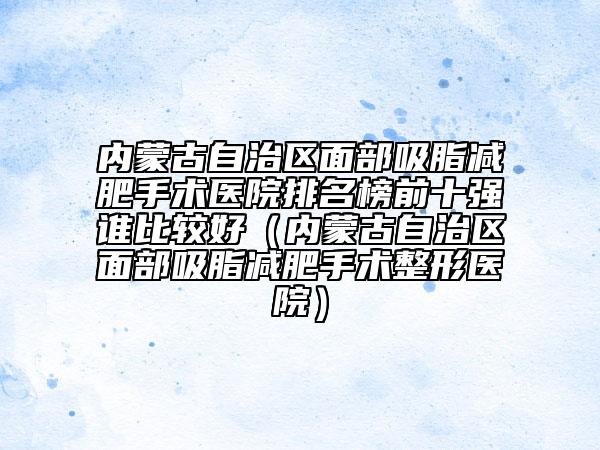 内蒙古自治区面部吸脂减肥手术医院排名榜前十强谁比较好（内蒙古自治区面部吸脂减肥手术整形医院）