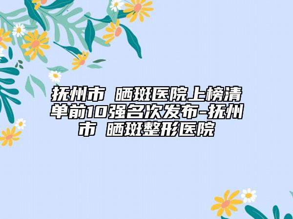 抚州市袪晒斑医院上榜清单前10强名次发布-抚州市袪晒斑整形医院