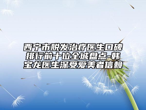 西宁市脱发治疗医生口碑排行前十位全城盘点-韩宝龙医生深受爱美者信赖