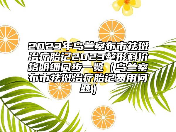 2023年乌兰察布市祛斑治疗胎记2023整形科价格明细同步一览（乌兰察布市祛斑治疗胎记费用问题）